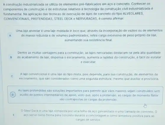 A construção industrializada se utiliza de elementos pré -fabricados em aço e concreto. Conhecer os
componentes de construção e de estruturas relativos a tecnologia da construção civi industrializada é
fundamental. Na aplicação das técnicas de execução de lajes de concreto do tipo ALVEOLARES,
CONVENCION MIS, PROTENDIDAS, STEEL DECK e NERVURADAS, é correto afirmar:
A A
Uma laje alveolar é uma laje moldada in loco que, através da incorporação de vazios ou de elementos
de massa reduzida e de volumes padronizados, retira carga excessiva de peso próprio da laje,
aumentando sua resistência final.
Dentre as multas vantagens para a construção, as lajes nervuradas destacam-se pela alta qualidade
B do acabamento da laje dispensa o escoramento , aumenta a rapidez da construção, é fácil de instalar
e executar.
A laje convencional é uma laje do tipo mista, pois depende, para sua construção, de elementos de
c
escoramento, que são considerados como uma segunda estrutura, mesmo que auxiliar e provisória.
As lajes protendidas sào soluçōes importantes para permitir que vãos maiores sejam construidos sem
D ) auxilio de pontos intermediarios de apoio, visto que após a protensão, as cargas de momento fletor
Sảo contrapostas ás cargas da protensão.
Steel Decké uma laje composta por uma telha de aço galvanizada e uma camada de concreto. O
aço serve como forma para concreto durante a concretagem e como armadura positiva para as
cargas de serviço.