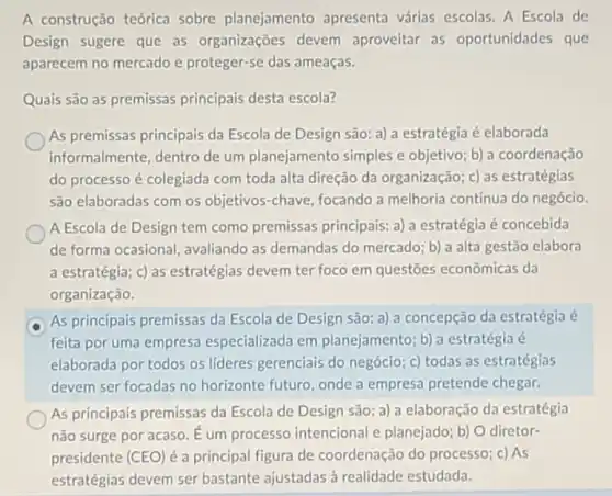 A construção teórica sobre planejamento apresenta várias escolas A Escola de
Design sugere que as organizações devem aproveitar as oportunidades que
aparecem no mercado e proteger-se das ameaças.
Quais são as premissas principais desta escola?
As premissas principais da Escola de Design são a) a estratégia é elaborada
informalmente, dentro de um planejamento simples e objetivo; b) a coordenação
do processo é colegiada com toda alta direção da organização; c) as estratégias
são elaboradas com os objetivos-chave, focando a melhoria continua do negócio.
A Escola de Design tem como premissas principais: a) a estratégia é concebida
de forma ocasional avaliando as demandas do mercado; b) a alta gestão elabora
a estratégia; c) as estratégias devem ter foco em questōes econômicas da
organização.
As principais premissas da Escola de Design são:a) a concepção da estratégia é
feita por uma empresa especializada em planejamento; b) a estratégia é
elaborada por todos os lideres gerenciais do negócio; c) todas as estratégias
devem ser focadas no horizonte futuro, onde a empresa pretende chegar.
As principais premissas da Escola de Design são :a) a elaboração da estratégia
não surge por acaso É um processo intencional e planejado; b) O diretor-
presidente (CEO) é a principal figura de coordenação do processo c) As
estratégias devem ser bastante ajustadas à realidade estudada.