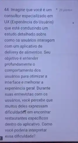 consultor especializado em
UX (Experiência do Usuário)
que está conduzindo um
estudo detalhado sobre
como os usuários interagem
com um aplicativo de
delivery de alimentos. Seu
objetivo é entender
profundamente o
comportamento dos
usuários para otimizar a
interface e melhorar a
experiencia geral. Durante
suas entrevistas com os
usuários, você percebe que
muitos deles expressam
dificuldades em encontrar
restaurantes especificos
dentro do aplicativo. Como
vocé poderia interpretar
44. Imagine que você é um 20 pontos