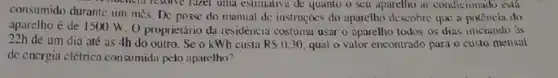 consumido durante um mês De posse do manual dc instruções do aparclho descohre que a potência do
restaurancial resolve faces unle estimativa de quanto o seu aparellho ar condicionaido esta
aparelho é de 11500 W. O proprietário da residéncia costuma usar o aparelho todos os dias iniciando as
22h de um dia até as 4h do outro Se o kWh custa RS0.30 qual o valor encontrado para o custo mensal
de energia clétrica consumida pelo aparelho?