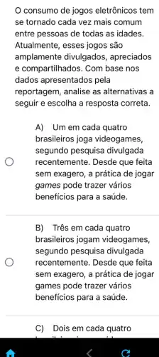 consumo de jogos eletrônicos tem
se tornado cada vez mais comum
entre pessoas de todas as idades.
Atualmente, esses jogos são
amplamente divulgados , apreciados
e compartilhados . Com base nos
dados apresentados pela
reportagem, analise as alternativas a
seguir e escolha a resposta correta.
A) Um em cada quatro
brasileiros joga videogames,
segundo pesquisa divulgada
recentemente . Desde que feita
sem exagero, a prática de jogar
games pode trazer vários
beneficios para a saúde.
B) Três em cada quatro
brasileiros jogam videogames,
segundo pesquisa divulgada
recentemente . Desde que feita
sem exagero, a prática de jogar
games pode trazer vários
beneficios para a saúde.
C) Dois em cada quatro