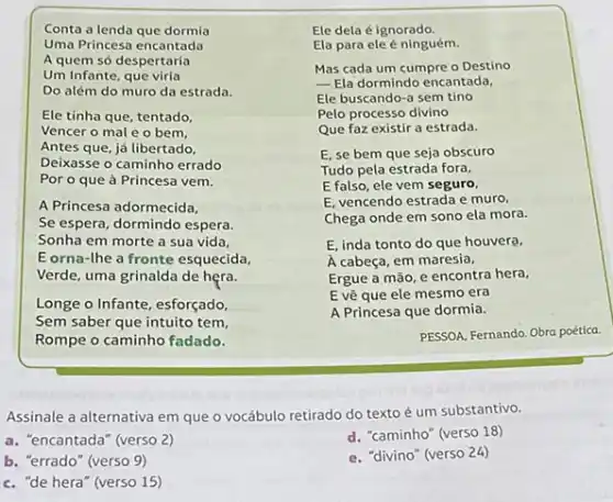 Conta a lenda que dormia
Uma Princesa encantada
A quem só despertaria
Um Infante, que viria
Do além do muro da estrada.
Ele tinha que, tentado,
Vencer o mal e o bem,
Antes que, já libertado,
Deixasse o caminho errado
Por o que à Princesa vem.
A Princesa adormecida,
Se espera, dormindo espera.
Sonha em morte a sua vida,
Eorna-the a fronte esquecida,
Verde, uma grinalda de hera.
Longe o Infante, esforçado,
Sem saber que intuito tem
Rompe o caminho fadado.
Ele dela é ignorado.
Ela para ele ninguém.
Mas cada um cumpre o Destino
__ Ela dormindo encantada.
Ele buscando-a sem tino
Pelo processo divino
Que faz existir a estrada.
E, se bem que seja obscuro
Tudo pela estrada fora,
E falso, ele vem seguro,
E, vencendo estrada e muro,
Chega onde em sono ela mora.
E, inda tonto do que houvera.
A cabeça, em maresia,
Ergue a mão, e encontra hera,
E vê que ele mesmo era
A Princesa que dormia.
PESSOA, Fernando. Obra poética.
Assinale a alternativa em que o vocábulo retirado do texto é um substantivo.
a. "encantada" (verso 2)
d. "caminho" (verso 18)
b. "errado" (verso 9)
c. "de hera" (verso 15)
e. "divino" (verso 24)