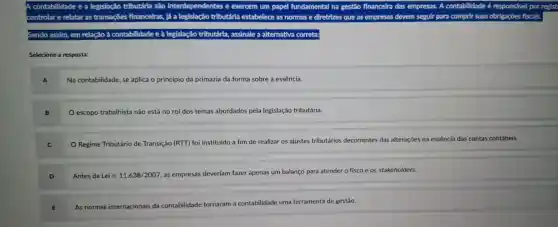 A contabilidade ea legislação tributária sao interdependentes e exercem um papel fundamental na gestǎo financelra das empresas.A contabilidade é responsável por
controlar e relatar as transacbes financelras , lá a legislação tributária estabelece as normas e diretrizes que as empresas devem seguir para cumprir suas obrigaçōes fiscals.
Sendo assim em relação à contabilidade e à legislaçã tributária assinale a alternativa correta:
Selecione a resposta:
A
Na contabilidade , se aplica o princípio da primazia da forma sobre a essência.
escopo trabalhista não está no rol dos temas abordados pela legislação tributária.
Regime Tributário de Transição (RTT) foi instituído a fim de realizar os ajustes tributários decorrentes das alterações na essência das contas contábeis.
Antes da Lei n. 11.638/2007 , as empresas deveriam fazer apenas um balanço para atender o fisco e os stakeholders.
As normas internacionais da contabilidade tornaram a contabilidade uma ferramenta de gestão.