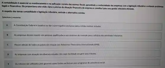 A contabilidade é essencial no monitoramento e na aplicação correta das normas fiscais,garantindo a conformidade das empresas com a legislação tributária e evitando problemas
legais e financeiros . Ela proporciona uma visão clara e precisa da situação financeira da empresa e contribui para uma gestão tributária eficiente.
A respeito dos temas contabilidade e legislação tributária , assinale a alternativa correta:
Selecione a resposta:
A Constituição Federal é taxativa ao dar a prerrogativa exclusiva para a União instituir tributos.
As empresas devem investir em pessoas qualificadas das e em sistemas de controle para a eficácia das atividades tributárias.
Houve adesão de todos os países em relação aos Relatórios Financeiros Internacionais (IFRS).
As empresas com atuação em diversos estados têm mais facilidade em gerir seus tributos.
E
Os tributos são utilizados pelo governo como fontes exclusivas para programas de assistencia social.