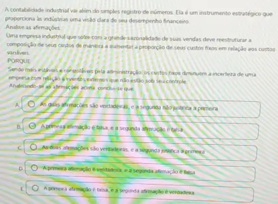 A contabilidade industrial varalém do simples registro de números. Ela é um instrumento estratégico que
proporciona às indústrias uma visão clara de seu desempenho financeiro.
Analise as afirmações:
Uma empresa industrial que sofre com a grande sazonalidade de suas vendas deve reestruturar a
composição de seus custos de manéira a aumentar a. proporção de seus custos fixos em relação aos custos
variáveis
PORQUE
Sendo mais estáveis e controláveis pela administração. os custos fixos diminuem a incerteza de uma
empresa com relação eyentos,externos'que não estão sob seu controle.
Analisando-sé as afirmatoes acims, conclui-se que
As guas afirmacoés são verdadeiras, e a segunda nâojustifica a primeira
E A.primeira afirmação é falsa, e a segunda afirmação é talsa
As duas afirmaçóes são verdadeiras, e a segunda justifica a primeira
A primeira atimação éverdadeira, e a segunda afirmação é falsa
A primeira afirmação é talsa e a segunda afirmação é verdadeira