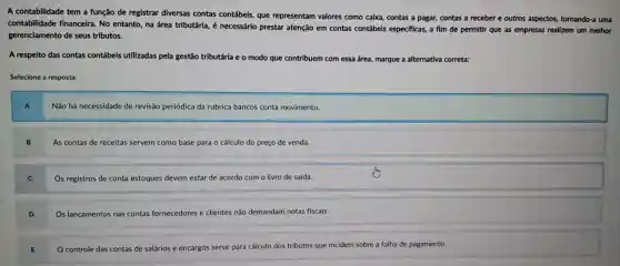 A contabilidade tem a função de registrar diversas contas contábeis, que representam valores como calxa, contas a pagar, contas a receber e outros aspectos,tornando-a uma
contabilidade financeira. No entanto na área tributária, é necessário prestar atenção em contas contábels especificas, a film de permitir que as empresas realizem um melhor
gerenciamento de seus tributos.
A respelto das contas contábeis utilizadas pela gestão tributária e o modo que contribuem com essa área, marque a alternativa correta:
Selecione a resposta:
A
Não há necessidade de revisão periódica da rubrica bancos conta movimento.
As contas de receitas servem como base para o cálculo do preço de venda.
C
Os registros de conta estoques devem estar de acordo com o livro de saída.
D
Os lançamentos nas contas fornecedores e clientes não demandam notas fiscais.
controle das contas de salários e encargos serve para cálculo dos tributos que incidem sobre a folha de pagamento.