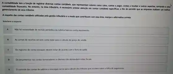 A contabilidade tem a função de registrar diversas contas contábeis,que representam valores como caixa, contas a pagar,contas a receber e outros aspectos,tornando-a uma
contabilidade financeira No entanto na área tributárla, é necessário prestar atenção em contas contábeis especificas,a fim de permitir que as empresas realizem um melhor
gerenciamento de seus tributos.
A respeito das contas contábeis utilizadas pela gestão tributária e o modo que contribuem com essa área, marque a alternativa correta:
Selecione a resposta:
Não há necessidade de revisão periódica da rubrica bancos conta movimento.
As contas de receitas servem como base para o cálculo do preço de venda.
Os registros de conta estoques devem estar de acordo com o livro de saída.
D
Os lançamentos nas contas fornecedores e clientes não demandam notas fiscais.
controle das contas de salários e encargos serve para cálculo dos tributos que incidem sobre a folha de pagamento.