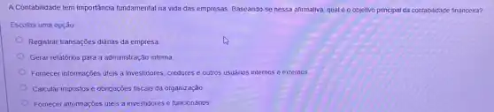 A Contabilidade tem importáncia fundamental na vida das empresas. Baseando-se nessa afirmativa, qual é o objetivo principal da contabilidade financeira?
Escolha uma opção:
Registrar transações diárias da empresa
Gerar relatórios para a administração interna.
Fornecer informações úteis a investidores, credores e outros usuários internos e externos.
Calcular impostos e obrigações fiscais da organização.
Fornecer informações úteis a investidores e funcionários