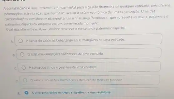 A contabilidade é uma ferramenta fundamental para a gestão financeira de qualquer entidade, pois oferece.
informações estruturadas que permitem avaliar a saúde econômica de uma organização. Uma das
demonstrações contábeis mais importantes é o Balanço Patrimonial, que apresenta os ativos, passivos e o
patrimônio liquido da empresa em um determinado momento
Qual das alternativas abaixo melhor descreve o conceito de patrimônio líquido?
A soma de todos os bens tangiveis e intangiveis de uma entidade
total das obrigações financeiras de uma entidade
A soma dos ativos e passivos de uma entidade
valor residual dos ativos após a dedução de todos os passivos
A diferença entre os bens e direitos de uma entidade.