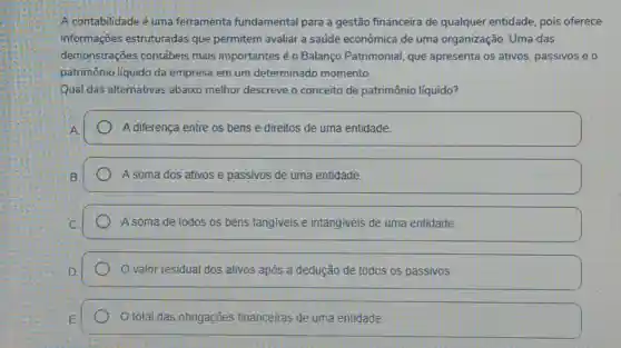 A contabilidade é uma ferramenta fundamental para a gestão financeira de qualquer entidade pois oferece
informações estruturadas que permitem avaliar a saúde econômica de uma organização. Uma das
demonstrações contábeis mais importantes éo Balanço Patrimonial, que apresenta os ativos passivos e o
patrimônio líquido da empresa em um determinado momento.
Qual das alternativas abaixo melhor descreve o conceito de patrimônio líquido?
A diferença entre os bens e direitos de uma entidade.
A soma dos ativos e passivos de uma entidade.
A soma de todos os bens tangiveis e intangiveis de uma entidade.
valor residual dos ativos após a dedução de todos os passivos.
total das obngações financeiras de uma entidade