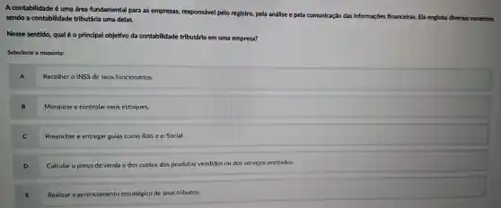 A contabilidade é uma área fundamental para as empresas,responsável pelo registro , pela análise e pela comunicação
das informações financeiras Ela engloba diversas vertentes, sendo a contabilidade tributária uma delas.
Nesse sentido,qualé 0 principal objetivo da contabilidade tributária em uma empresa?
Selecione a resposta:
A
Recolher o INSS de seus funcionários.
Mensurar e controlar seus estoques.
Preencher e entregar guias como Rais e e-Social.
D
Calcular o preço de venda e dos custos dos produtos vendidos ou dos serviços prestados.
E .
Realizar o gerenciamento estratégico de seus tributos.