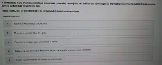 A contabilidade é uma área fundamental para as empresas,responsável pelo registro pela análise e pela comunicação das informações financeiras.Ela engloba diversas vertentes,
sendo a contabilidade tributária uma delas.
Nesse sentido, qual é o principal objetivo da contabilidade tributária em uma empresa?
Selecione a resposta:
A
Recolher o INSS de seus funcionários.
B Mensurar e controlar seus estoques.
Preencher e entregar guias como Rais e e -Social.
Calcular o preço de venda e dos custos dos produtos vendidos ou dos serviços prestados.
E
Realizar o gerenciamento estratégico de seus tributos.