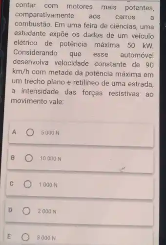 contar com motores mais potentes,
comparatival aos carros a
combustão. Em uma feira de ciências, uma
estudante expõe os dados de um veículo
elétrico de potência máxima 50 kW.
Considerando que esse automóvel
desenvolva velocidade constante de 90
km/h com metade da potência máxima em
um trecho plano e retilíneo de uma estrada
a intensidade das forças resistivas ao
movimento vale:
5000 N
1000 ON
1000 N
2000 N
3000 N