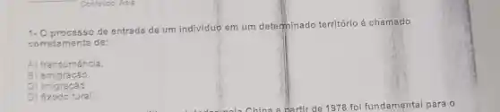 Conteúdo: Asia
1- O processo de entrada de um indivíduo em um determinado território é chamado
corretamente de:
A) transumância.
B)emigração.
C) imigracão.
D) éxodo rural.