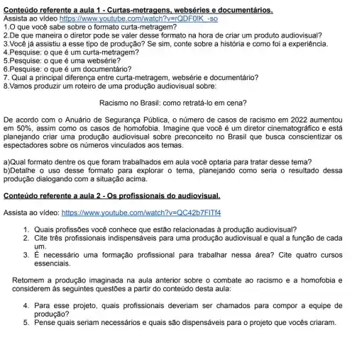 Conteúdo referente a aula 1 - Curtas -metragens, webséries e documentários.
Assista ao video https ://www.youtube	?v=rQDFOIK -SO
1.0 que você sabe sobre o formato curta-metragem?
2.De que maneira o diretor pode se valer desse formato na hora de criar um produto audiovisual?
3.Você já assistiu a esse tipo de produção? Se sim , conte sobre a história e como foi a experiência.
4.Pesquise: o que é um curta-metragem?
5.Pesquise: o que é uma websérie?
6.Pesquise: o que é um documentário?
7. Qual a principal diferença entre curta -metragem, websérie e documentário?
8.Vamos produzir um roteiro de uma produção audiovisual sobre:
Racismo no Brasil:como retratá-lo em cena?
De acordo com o Anuário de Segurança Pública, o número de casos de racismo em 2022 aumentou
em 50%  , assim como os casos de homofobia. Imagine que você é um diretor cinematográ fico e está
planejando criar uma produçãc audiovisual sobre preconceito no Brasil que busca conscientizar os
espectadores sobre os números vinculados aos temas.
a)Qual formato dentre os que foram trabalhados em aula você optaria para tratar desse tema?
b)Detalhe o uso desse formato para explorar o tema , planejando como seria o resultado dessa
produção dialogando com a situação acima.
Conteúdo referente a aula 2 - Os profissionais do audiovisual.
Assista ao vídeo : https://www.youtube .com/watch?v=QC42b7FITf4
1. Quais profissões você conhece que estão relacionadas à audiovisual?
2. Cite três profissionais indispensáveis para uma produção audiovisual e qual a função de cada
um.
3. É necessário uma formação profissional para trabalhar nessa área? Cite quatro cursos
essenciais.
Retomem a produção imaginada na aula anterior sobre o combate ao racismo e a homofobia e
considerem às seguintes questões a partir do conteúdo desta aula:
4. Para esse projeto , quais profissionais deveriam ser chamados para compor a equipe de
produção?
5. Pense quais seriam necessários e quais são dispensáveis para o projeto que vocês criaram.