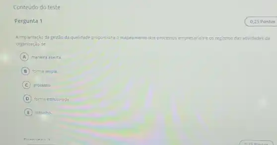 Conteúdo do teste
Pergunta 1
A implantação da gestǎo da qualidade prop proporciona o mapeamento dos processos empresariais e os registros das atividades da
organização de
A maneira aberta.
B forma ampla
C processo.
D forma estruturada
E trabalho.