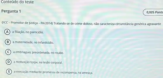 Conteúdo do teste
Pergunta 1
(FCC - Promotor de Justiça - PA/2014) Tratando-se de crime doloso, não caracteriza circunstância genérica agravante
A a filiação, no parricidio.
B a maternidade, no infanticidio.
C a embriaguez preordenada, no roub.
D a motivação torpe, na lesão corporal.
E a execução mediante promessa de recompensa, na ameaça.
0,025 Pont