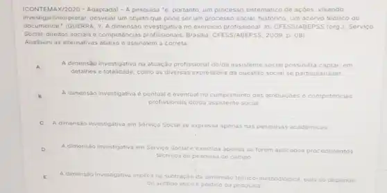 (CONTEMAX/2020 -Adaptada) - A pesquisa 'é portanto, um processo sistemático de açôes visando
investigar/interpretar, desvelar um objeto que pode ser um processo social histórico, um acervo teórico ou
documental." (GUERRA, Y. A dimensão investigativa no exercicio profissional. In CFESS/ABEPSS (org J. Serviço
Social: direitos sociais c competências Brasilia: CFESS/ABEPSS , 2009, p. 08)
Analisem as alternativas abaixo e assinalem a correta.
A
A dimensào investigativa na atuação profissional do/da assistente social possibilita captar, em
detalhes e totalidade, como as diversas expressóes da questáo social se particularizam
B B
A dimensão investigativa c pontual c eventual no cumprimento das atribuicóes s e competencias
profissionais do/da assistente social
A dimensão investigativa em Serviço Social se expressa apenas nas pesquisas acadèmicas
D
A dimensão investigativa em Servico Social e exercida apenas so forem aplicados procedimentos
téchicos de pesquisa de campo
E
A dimensão investigativa implica na subtração da dimensão teorico metodologica a, pois so depende
do sentido etico e politico da pesquisa