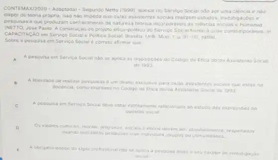 CONTEMAX/2020 - Adaptada)- Segundo Netto (1999)apesar do Servico Social nào ser uma ciéncia e nào
dispor de teoria própria isso nào impede que os/as assistentes sociais roalizom estudos investigacóes c
pesquisas e que produzam conhecimento de natureza teorica incorporaveis as ciencias sociais e humanas
(NETTO, Jose Paulo. A construção do projeto ético -politico do Servico Social frente a crise contemporánea In
CAPACITACÃO em Servico Social e Politica Social Brasilia: UnB. Mod. 1, D.
91-110,1999
Sobre a pesquisa em Servico Social é correto afirmar que:
A A pesquisa em Servico Social nào se aplica as disposiçoes do Codigo do Etica do/da Assistente Social
de 1993.
B
A liberdade de realizar pesquisas é um direito exclusivo para os/as
assistentes sociais que estáo na
docéncia, como expresso no Código de Etica do/da Assistente Social de 1993
C
A pesquisa em Servico Social deve estar estritamente relacionada ao estudo das exprossóes da
questáo social
D
Os valores culturais, morais religiosos, sociais e éticos devem
nte, respeitados
quando realizadas pesquisas com individuos, grupos comunidades
E
A obrigatoriedade do sigilo profissional nào se aplica
carator r de investigação
social