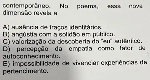 contemporâneo. No poema, essa nova
dimensão revela a
A) ausência de traços identitários.
B) angústia com a solidão em público.
C) valorização da descoberta do "eu "autêntico.
D)percepção da empatia como fator de
autoco nhecimento.
E) impossibilidade de vivenciar experiências de
pertencimento.