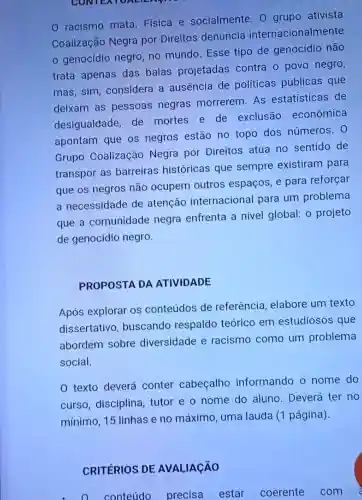 CONTEN
racismo mata Física e socialmente. 0 grupo ativista
Coalização Negra por Direitos denuncia internacionalmente
- genocídio negro, no mundo Esse tipo de genocídio não
trata apenas das balas projetadas contra o povo negro,
mas, sim considera a ausência de políticas públicas que
deixam as pessoas negras morrerem. As estatisticas de
desigualdade, de mortes e de exclusão econômica
apontam que os negros estão no topo dos números. 0
Grupo Coalização Negra por Direitos atua no sentido de
transpor as barreiras históricas que sempre existiram para
que os negros não ocupem outros espaços, e para reforçar
a necessidade de atenção internacional para um problema
que a comunidade negra enfrenta a nivel global: 0 projeto
de genocídio negro.
PROPOSTA DA ATIVIDADE
Após explorar os conteúdos de referência elabore um texto
dissertativo buscando respaldo teórico em estudiosos que
abordem sobre diversidade e racismo como um problema
social.
0 texto deverá conter cabeçalho informando o nome do
curso, disciplina tutor e o nome do aluno. Deverá ter no
mínimo, 15 linhas e no máximo uma lauda (1 página).
CRITÉRIOS DE AVALIACÃO
conteúdo precisa estar coerente com