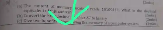 (a) The content of memory
equivalent of this content
ocativ, reads 10100111 . What is the decimal
(b) Convert the he decimal
.nber A7 to binary
(2mks)
(c) Give two benefits inr
ising the memory of a computer system
(2mks)
(2mks)
(2mks)