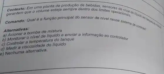 Contexto: Em uma planta de produção de bebidas, sensores
que o volume esteja sempre dentro dos limites operacionals. Irquido em tanques de
Comando: Qualé a função principal do sensor de nivel nesse sistema de controle?
Alternativas:
a) Acionar a bomba de mistura
b) Monitorar o nivel de líquido e enviar a informação ao controlador
c) Controlar a temperatura do tanque
d) Medir a viscosidade do líquido
e) Nenhuma alternativa.