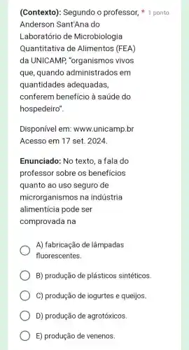 (Contexto): Segundo o professor, 1 ponto
Anderson Sant'Ana do
Laboratório de Microbiologia
Quantitativa de Alimentos (FEA)
da UNICAMP "organismos vivos
que, quando administrados em
quantidades adequadas,
conferem benefício à saúde do
hospedeiro".
Disponível em:www.unicamp.br
Acesso em 17 set. 2024
Enunciado: No texto, a fala do
professor sobre os benefícios
quanto ao uso seguro de
microrganismos na indústria
alimentícia pode ser
comprovada na
A) fabricação de lâmpadas
fluorescentes.
B) produção de plásticos sintéticos.
C) produção de iogurtes e queijos.
D) produção de agrotóxicos
E) produção de venenos.