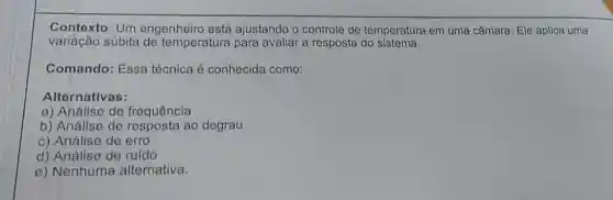 Contexto: Um engenheiro está ajustando o controle de temperatura em uma câmara. Ele aplica uma
variação súbita de temperatura para avaliar a resposta do sistema.
Comando: Essa técnica é conhecida como:
Alternativas:
a) Análise de frequência
b) Análise de resposta ao degrau
c) Análise de erro
d) Análise de ruído
e) Nenhuma alternativa.