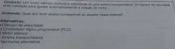 Contexto: Um motor elétrico a velocidade de uma esteira transportadora Um sensor de velocidade
está instalado para ajustar automaticamente a rotação do motor.
Comando: Qual dos itens abaixo corresponde ao atuador nesse sistema?
Alternativas:
a) Sensor de velocidade
) Controlador lógico programável (PLC)
) Motor elétrico
Esteira transportadora
Nenhuma alternativa.