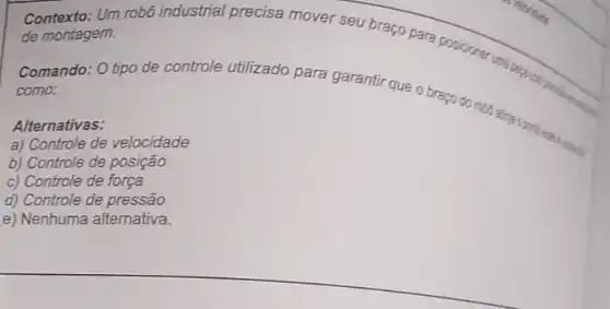 Contexto: Um robo industrial precisa mover sou braço para posicioner de montagem.
Comando: O tipo de controle utilizado para garantir que o
como:
Alternativas:
a) Controle de velocidade
b) Controle de posição
c) Controle de força
d) Controle de pressão
e) Nenhuma alternativa.