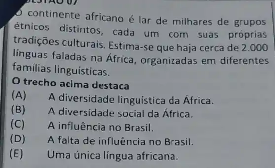 continente africano é lar de milhares de grupos
étnicos distintos, cada um com suas próprias
tradições culturais. Estima -se que haja cerca de
2.000
línguas faladas na Africa , organizadas em diferentes
familias lin guísticas.
trecho acima destaca
(A)
A diversidade linguística da África.
(B)
A diversidade social da África.
(C)
A influência no Brasil.
(D)
A falta de influência no Brasil.
(E)
Uma única lingua africana.