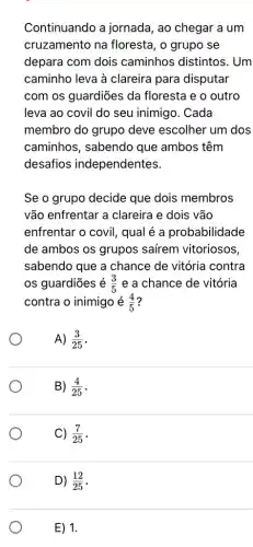 Continuando a jornada, ao chegar a um
cruzamento na floresta, o grupo se
depara com dois caminhos distintos . Um
caminho leva à clareira para disputar
com os guardiões da floresta e o outro
leva ao covil do seu inimigo. Cada
membro do grupo deve escolher um dos
caminhos, sabendo que ambos têm
desafios independentes.
Se o grupo decide que dois membros
vão enfrentar a clareira e dois vão
enfrentar o covil , qual é a probabilidade
de ambos os grupos saírem vitoriosos
sabendo que a chance de vitória contra
os guardiōes é (3)/(5) e a chance de vitória
contra o inimigo é (4)/(5)
A) (3)/(25)
B) (4)/(25)
C) (7)/(25)
D) (12)/(25)
E) 1.