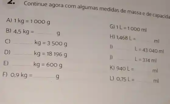 Continue agora com algumas medidas de massa e de capacida
B) 4,5kg=
A) 1kg=1000g
G) 1L=1000ml
H) 1,468L=ml
1) L=43040ml
J) L=374ml
K) 940L=ml
L) 0,75L=ml
C) kg=3500g
D) kg=18196g
E) kg=600g
F) 0,9kg=ldots g