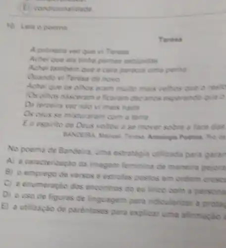 continue
ficionalidade
10. Leia o poema
A primeire ver que vi Teresa
Achei que ela tinha pernas estipidas
Achei tambem que a care parecis uma perill
Quando vi Teresa de novo
Achei que os olhos eram multo mais velhos que
Tos olhos nasceram efficeram dez anos esperando
Do terceire vez niso vi mais nada
Os clus se misturaram com a terra
E o espirito de Deus voltou a se mover sobre a face das
BANDERA, Manuel. Teresa Antologia Poetica. Ric de
No poema de Bandeira, uma estrategia utilizada para garan
A) a caracterização da imagem feminina de maneira pejora
B) o emprego de versos e estrofes postos em ordem cr
crest
C) a enumeração dos encontros do eu lirico com a D
persona
D) ouso de figuras de linguagem para ridicularizar a prota
E) a utilização de parénteses para explicar uma afirmação
Teresa