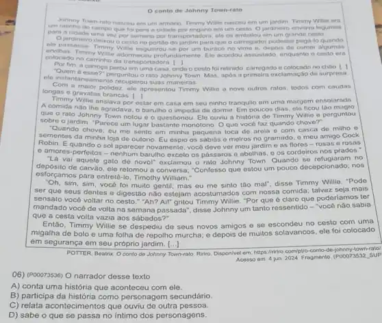 conto de Johnny Town-rato
Johnny Town-rato nascou em um armário. Timmy Willie nascou em um jardim Willie era
um ratinho do campo que for para a cidade por engano em um cesto. O jardineiro enviava legumes
para a cidade uma vez por semana por transportadora; ele os embalou em um grande costo.
ele passasse Timmy Willie esgueirou-se por um burnco no vime e, depois de comer algumas
Ojardinoiro deixou o cesto no portao para que o carregador pudesse pega-lo quando
Timmy Willie profundamente. Ele acordou assustado, enquanto o costo era
colocado no carrinho da transportador
()
Por fim, a carroça parou em uma casa. e o cesto foi retirado carrogado e colocado no chào [ |
"Quem é esse?"perguntou o rato Johnny Town. Mas, após a primeira exclamação de surpresa.
ele instantaneamento recuperou suas maneiras.
Com a maior polidez ele apresentou Timmy Willie a nove outros ratos, todos com caudas
longas e gravatas brancas.
()
Timmy Wille ansiava por estar em casa em seu ninho tranquilo em uma margem ensolarada
A comida nào lhe agradava; o barulho o impedia do dormir. Em poucos dias, ele ficou táo magro
que o rato Johnny Town notou e o questionou. Ele ouviu a história de Timmy Willie e perguntou
sobre o jardim. "Pareco um lugar bastante monótono. O que você faz quando chove?"
"Quando chove, eu me sento em minha pequena loca de arela e com casca de milho 0
sementes da minha loja de outono. Eu espio os sabiás e melros no gramado, e meu amigo Cock
Robin. E quando o sol aparecer novamente você deve ver meu jardim e as flores - rosas e rosas
e amores-perfeitos -nenhum barulho exceto os pássaros e abelhas, e os cordeiros nos prados."
"Lá vai aquele gato de novol" exclamou o rato Johnny Town Quando se refugiaram no
depósito de carvão, ele retomou a conversa "Confesso que estou um pouco decepcionado; nos
esforçamos para entretê -lo, Timothy William."
"Oh, sim, sim, você foi muito gentil; mas eu me sinto tão mal", disse Timmy Willie . "Pode
ser que seus dentes e digestão não estejam acostumados com nossa comida; talvez seja mais
sensato você voltar no cesto." "Ah? Ail" gritou Timmy Willie. "Por que é claro que poderíamos ter
mandado você de volta na semana passada', disse Johnny um tanto ressentido - "você não sabia
que a cesta volta vazia aos sábados?"
Então, Timmy Willie se despediu de seus novos amigos e se escondeu no cesto com uma
migalha de bolo e uma folha de repolho murcha; e depois de muitos solavancos, ele foi colocado
em segurança em seu próprio jardim [...]
POTTER, Beatrix. O conto de Johnny Town-rato. Ririro Disponivel em: https://rinire com/pt/o-conto-de -johnny-town-rato/
Acesso em: 4 jun 2024. Fragmento. (POOO73532
06) (P00073536) O narrador desse texto
A) conta uma história que aconteceu com ele.
B) participa da história como personagem secundário.
C) relata acontecimentos que ouviu de outra pessoa.
D) sabe o que se passa no intimo dos personagens.