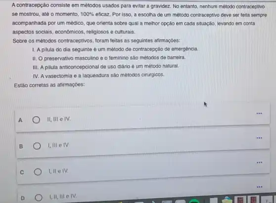 A contracepção consiste em métodos usados para evitar a gravidez. No entanto nenhum método contraceptivo
se mostrou, até o momento, 100%  eficaz. Por isso, a escolha de um método contraceptivo deve ser feita sempre
acompanhada por um médico, que orienta sobre qual a melhor opção em cada situação, levando em conta
aspectos sociais , econômicos, religiosos e culturais.
Sobre os métodos contraceptivos, foram feitas as seguintes afirmações:
I. A pilula do dia seguinte é um método de contracepção de emergência.
II. O preservativo masculino e o feminino são métodos de barreira.
III. A pilula anticoncepcional de uso diário é um método natural.
IV. A vasectomia e a laqueadura são métodos cirúrgicos.
Estão corretas as afirmaçōes:
11,111 e IV.
1,111 e IV.
I, II e IV.
I,II, III e IV.