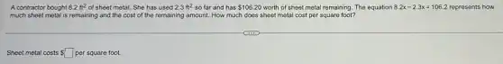 A contractor bought 8.2ft^2 of sheet metal. She has used 2.3ft^2 so far and has 106.20 worth of sheet metal remaining The equation 8.2x-2.3x=106.2 represents how
much sheet metal is remaining and the cost of the remaining amount.How much does sheet metal cost per square foot?
Sheet metal costs square  per square foot.