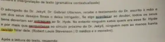 contral e interpretação de texto (gramatica contextualizada)
advogado do Dr Jekyll, Dr. Gabriel Ufterson recebe o testamento do Dr. escrito à mão 0
um dos seus desejos finais o deixa intrigado:, Se algo acontecer ao doutor, todos os seus
bens deveriam ser antreques ao Sr. Hyde. No entanto ninguém sabia quem era esse Sr. Hyde
e por mais que perquntasse ao circulo próximo do Dr. Jekyll, ninguém nem ao menos havia
ouvido falar dele. (Robert Louis Stevenson | O médico e o monstro).
Após a leitura do texto, responda: