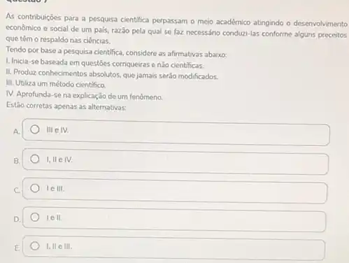 As contribuiçoes para a pesquisa cientifica perpassam o meio académico atingindo o desenvolvimento
economico e social de um pals, razão pela qual se faz necessário conduzi-las conforme alguns preceitos
que têm o respaldo nas ciências.
Tendo por base a pesquisa cientifica, considere as afirmativas abaixo:
1. Inicia-se baseada em questōes corriqueiras e nào cientificas.
II. Produz conhecimentos absolutos que jamais serão modificados.
III. Utiliza um método cientifico
IV. Aprofunda-se na explicação de um fenômeno.
Estão corretas apenas as alternativas:
A.
111 e IV.
I, II e IV.
le III.
lell
1,11 e III.