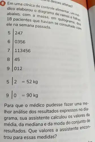 contridesses atletas?
dico
elaborou o diagrams alimentar, um mé
abaixo, com a massa em quilogram follow
18 pacientes que haviam se consultar dos
ele na semana passada.
5 247
6 0356
7 113456
8 45
9 012
5vert 2=52kg
9vert 0=90kg
Para que o médico pudesse fazer uma me-
Ihor análise dos resultados expressos no dia-
grama, sua assistente calculou os valores da
média, da mediana e da moda do conjunto de
resultados. Que valores a assistente encon-
trou para essas medidas?