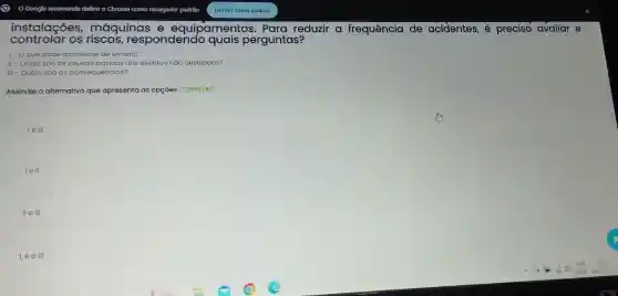 control of os rises respondendo perguntas?
instalações,máquinas e equipamentos. Para reduzir a frequência de acidentes, é preciso avaliar e
1- Oque pode acontecer de errado?
II - Quais sǎo as causas básicas dos eventos náo desejados?
III - Quais sáo as consequências?
Assinale a alternativa que apresenta as opçóes CORRETAS:
le III
lell
II ell
I, II e III