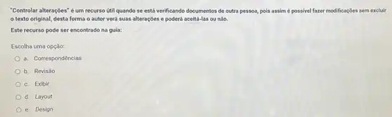 "Controlar alterações" é um recurso ứtil quando se está verificando documentos de outra pessoa, pois assim é possivel fazer modificações sem excluir
texto original, desta forma o autor verá suas alterações e poderá aceitá-las ou não.
Este recurso pode ser encontrado na guia:
Escolha uma opção:
a. Correspondências
b. Revisão
c. Exibir
d. Layout
e. Design