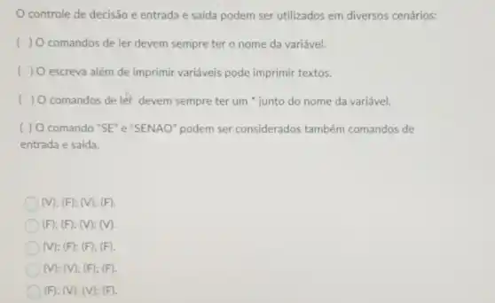 controle de decisão e entrada e saída podem ser utilizados em diversos cenários:
) O comandos de ler devem sempre ter o nome da variável.
( escreva além de imprimir variáveis pode imprimir textos.
( ) O comandos de let devem sempre ter um " junto do nome da variável.
( ) O comando "SE" e "SENAO" podem ser considerados também comandos de
entrada e saida.
(V); (F); (V); (F).
(F); (F); (V); (V).
(V); (F); (F); (F).
(V); (V); (F); (F).
(F); (V); (V); (F).