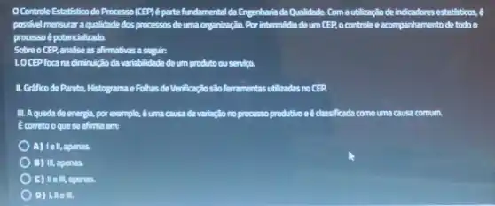 Controle Estatistico do Processo (CEP)é parte fundamental da Engenharia da Qualidade. Com autilização de indicadores estatisticos, é
possivel mensurar aqualidade dos processos deuma organização. Por intermédio de um CEP, o controle e acompanhamento de todo o
processoé potencializado.
Sobre o CEP, analise as afirmativas a seguir.
LOCEP foca na diminutição da variabilidade de um produto ou servico.
II. Grafico de Pareto, Histograms eFolhas de Merificação sito ferramentas utilizadas no CEP
III. A quedade energia, por exemplo, 6 uma causa de variação no processo produtivo eêclas classificada como uma causa comum.
Ecorreto oque se afirma em:
) A) Iell, apenas.
B) III, apenas.
C) II e III, apenas.
D) 1, lle III.