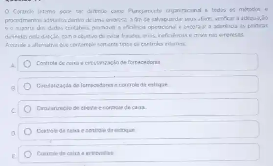 Controle Interno pode ser definido como Planejamento organizacional e todos os métodos e
procedimentos adotados dentro de uma empresa, a fim de salvaguardar seus ativos, verificar a adequação
e o suporte dos dados contábeis, promover a eficiencia operacional e encorajar a aderência às politicas
definidas pela direção, com o objetivo de evitar fraudes, erros, ineficienciase crises nas empresas.
Assinale a alternativa que contemple somente tipos de controles internos:
Controle de caixa e circularização de fornecedores.
Circularização de fornecedores e controle de estoque.
Circularização de cliente e controle de caixa.
Controle de caixa e controle de estoque.
Controle de caixa e entrevistas.