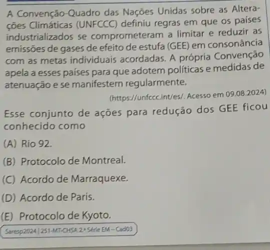 A Convenção-Quadro das Nações Unidas sobre as Altera-
ções Climáticas (UNFCCC)definiu regras em que os países
industrializados se comprometeram a limitar e reduzir as
emissões de gases de efeito de estufa (GEE em consonância
com as metas individuais acordadas. A própria Convenção
apela a esses paises para que adotem politicas e medidas de
atenuação ese manifestem regularmente.
(https://unfccc.int/es/. Acesso em 09.08 .2024)
Esse conjunto de ações para redução dos GEE ficou
conhecido como
(A) Rio 92.
(B) Protocolo de Montreal.
(C) Acordo de Marraquexe.
(D) Acordo de Paris.
(E) Protocolo de Kyoto.
Saresp2024/251-MT-CHSA 24 Serte EM-Cad03