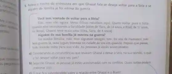 converse on
Osicionames
procure noise
are o
dem apresent
piniáo;
ater os de oum
que consideras
as perguntas per
1. Releia o trecho da entrevista em que Ghazal fala se deseja voltar para a Siria e Se
alguém da familia já foi vitima da guerra.
Você tem vontade de voltar para a Síria?
Sim, mas não agora.Meus filhos estudam aqui. Quero voltar para a Síria
quando eles terminarem a faculdade [além de Yara, de 14 anos, e Riad, de 17 anos,
no Brasil, Ghazal teve mais uma filha, Sara, de 4 anos]
Alguém da sua familia já morreu na guerra?
Da minha familia , não. Mas algumas amigas , sim. Eu sou de Damasco, não
tem guerra lá, mas jogam bombas na cidade de vez em quando. Depois que passa,
todo mundo volta para sua vida. As pessoas já estão acostumadas.
a) Considerando as circunstâncias que levaram Ghazal a deixar a Siria, na sua opinião, o que
a faz desejar voltar para seu país?
b) Segundo Ghazal , as pessoas já estão acostumadas com os conflitos.Quais razōes podem
ocasionar isso?
c) O que fica subentendido sobre a relacão entre Ghazal e o Brasil?