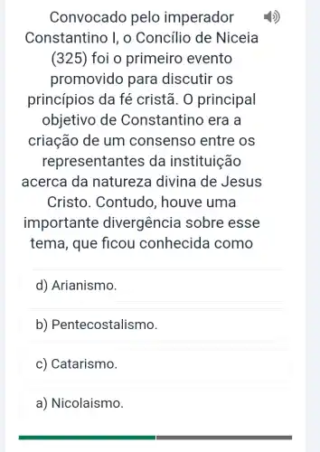 Convocado pelo imperador
Constantino I, o Concílio de Niceia
(325)foi o primeiro evento
promovido para discutir os
princípios da fé cristã. 0 principal
objetivo de Constantino era a
criação de um consenso entre os
representantes da instituição
acerca da natureza divina de Jesus
Cristo . Contudo , houve uma
importante divergencia sobre esse
tema, que ficou conhecida como
d) Arianismo.
b) Pentecostalismo.
c) Catarismo.
a) Nicolaismo.