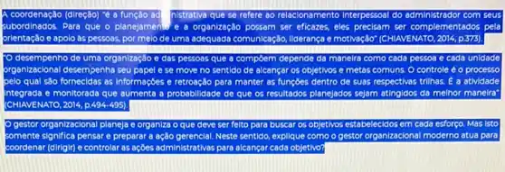 coordenação (direção) "ê a função	se refere so relacionamento Interpessoal do	com seus
ubordinados. Para que o planejaments e a organização possam ser eficazes, eles precisam ser complementados pela
orientação e apolo às pessoas, por melo de uma adequada comunicação, liderança e motivação (CHIAVENATO, 2014, p.373)
desempenho de uma organização e das pessoas que a compôem depende da maneira como cada pessoa e cada unidade
arganizacional desempenha seu pape e se move no sentido de alcançar os objetivos e metas comuns O controle é o processo
pelo qual sào fornecida:as informaçbes e retroação para manter as funçōes dentro de suas re respectivas trilhas. Ê a atividade
Integrada e monitorada que aumenta a probabilidade de que os resultados planejados sejam atingidos da melhor manelra"
(CHIAVENATO, 2014, p.494495).
gestor organizacional planeja e organiza o que deve ser felto para buscar os objetivos estabelecidos em cada esforço Mas Isto
somente significa pensare preparar a ação gerencial. Neste sentido, explique como o gestor organizacional moderno atua para
coordenar (dirigir) e controlar as ações administrativas para alcançar cada objetivo?